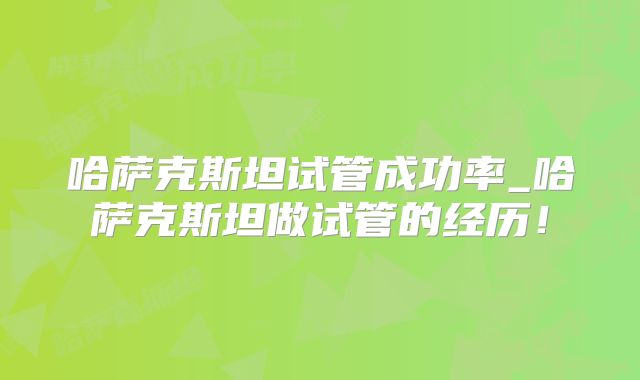 哈萨克斯坦试管成功率_哈萨克斯坦做试管的经历！