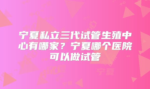 宁夏私立三代试管生殖中心有哪家？宁夏哪个医院可以做试管