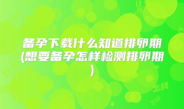 备孕下载什么知道排卵期(想要备孕怎样检测排卵期)