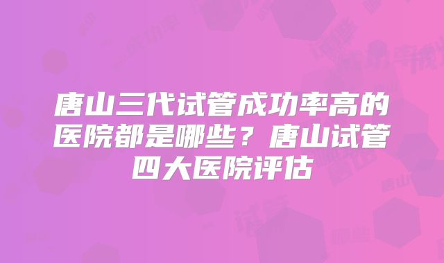 唐山三代试管成功率高的医院都是哪些？唐山试管四大医院评估