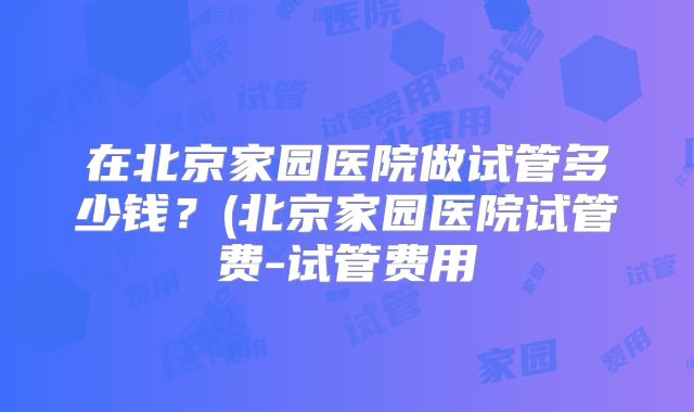 在北京家园医院做试管多少钱？(北京家园医院试管费-试管费用