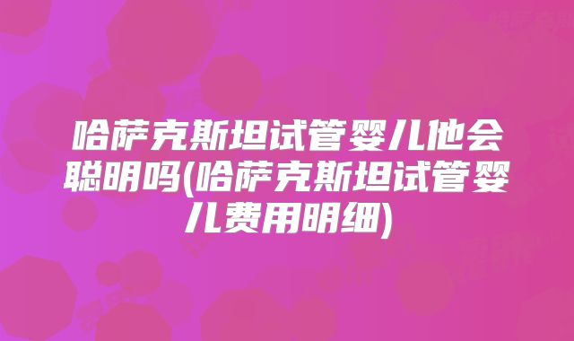 哈萨克斯坦试管婴儿他会聪明吗(哈萨克斯坦试管婴儿费用明细)
