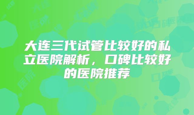 大连三代试管比较好的私立医院解析，口碑比较好的医院推荐