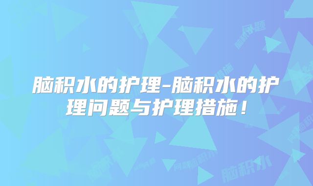 脑积水的护理-脑积水的护理问题与护理措施!