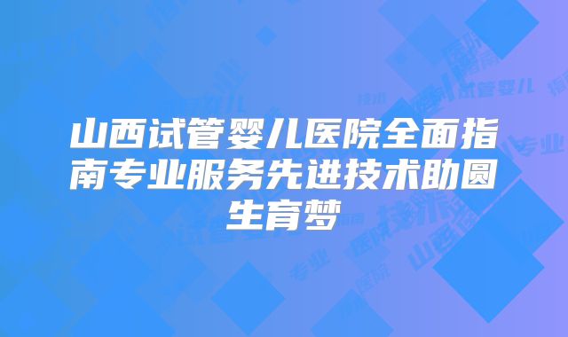 山西试管婴儿医院全面指南专业服务先进技术助圆生育梦
