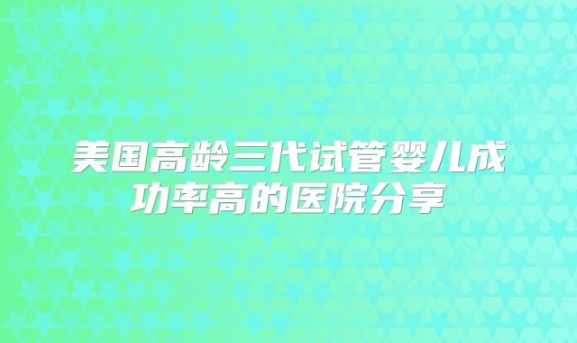 美国高龄三代试管婴儿成功率高的医院分享