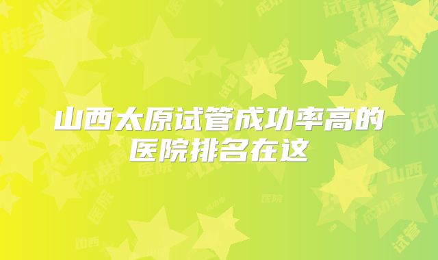 山西太原试管成功率高的医院排名在这