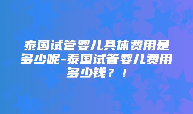 泰国试管婴儿具体费用是多少呢-泰国试管婴儿费用多少钱？！