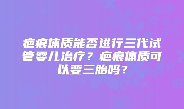 疤痕体质能否进行三代试管婴儿治疗？疤痕体质可以要三胎吗？