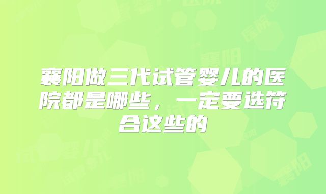 襄阳做三代试管婴儿的医院都是哪些，一定要选符合这些的