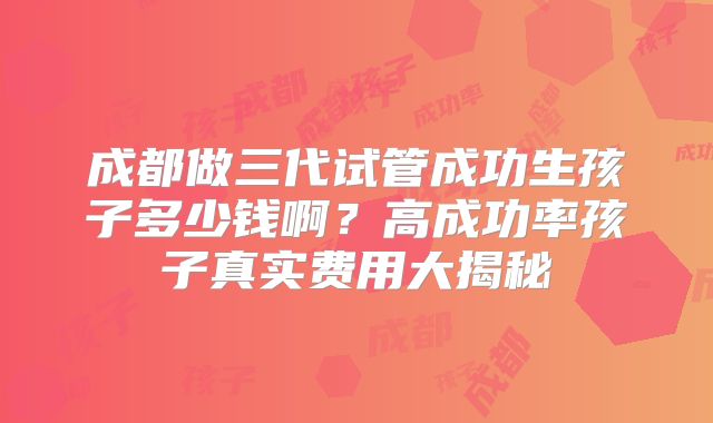 成都做三代试管成功生孩子多少钱啊？高成功率孩子真实费用大揭秘