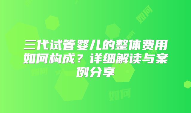 三代试管婴儿的整体费用如何构成？详细解读与案例分享