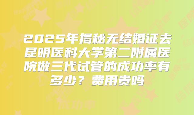 2025年揭秘无结婚证去昆明医科大学第二附属医院做三代试管的成功率有多少?费用贵吗