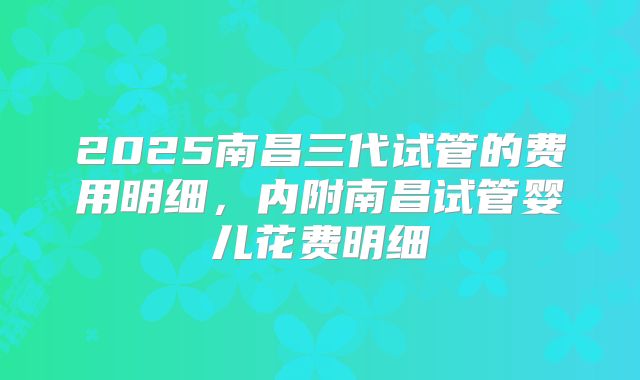 2025南昌三代试管的费用明细,内附南昌试管婴儿花费明细