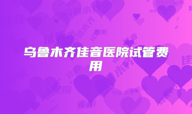 乌鲁木齐佳音医院试管费用
