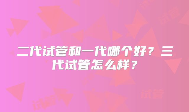 二代试管和一代哪个好？三代试管怎么样？