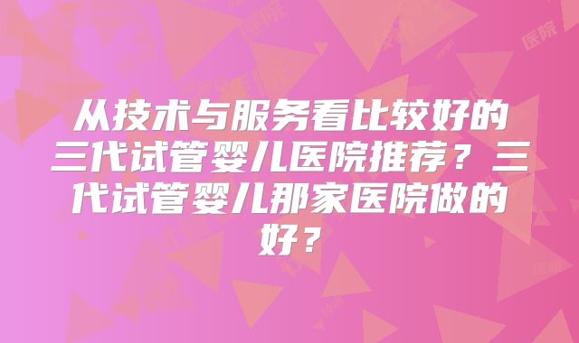 从技术与服务看比较好的三代试管婴儿医院推荐？三代试管婴儿那家医院做的好？