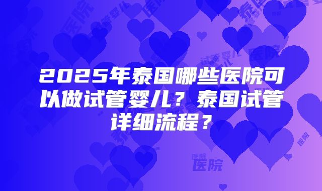 2025年泰国哪些医院可以做试管婴儿？泰国试管详细流程？