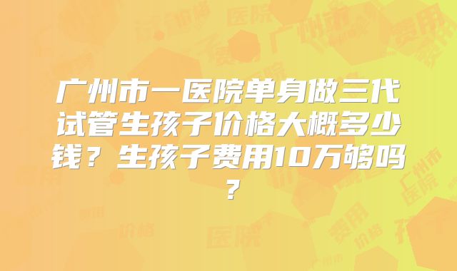 广州市一医院单身做三代试管生孩子价格大概多少钱?生孩子费用10万够吗?