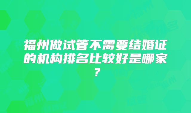 福州做试管不需要结婚证的机构排名比较好是哪家？