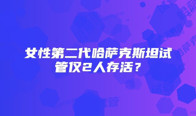 女性第二代哈萨克斯坦试管仅2人存活？