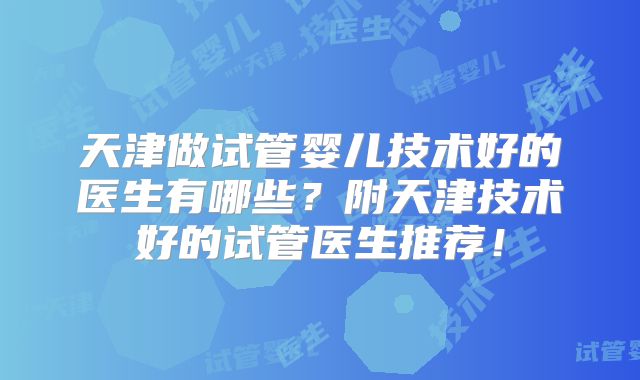 天津做试管婴儿技术好的医生有哪些？附天津技术好的试管医生推荐！
