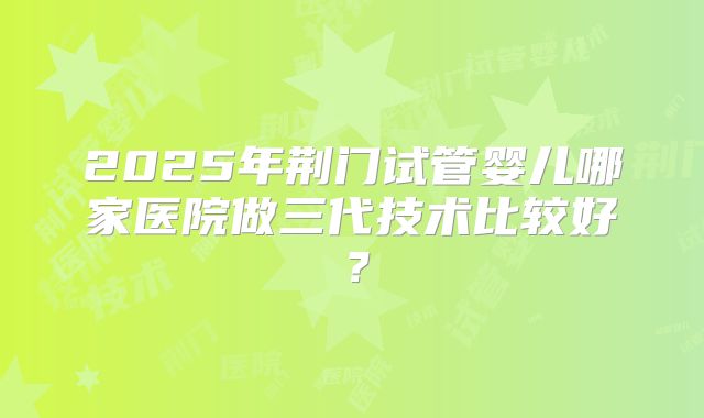 2025年荆门试管婴儿哪家医院做三代技术比较好？
