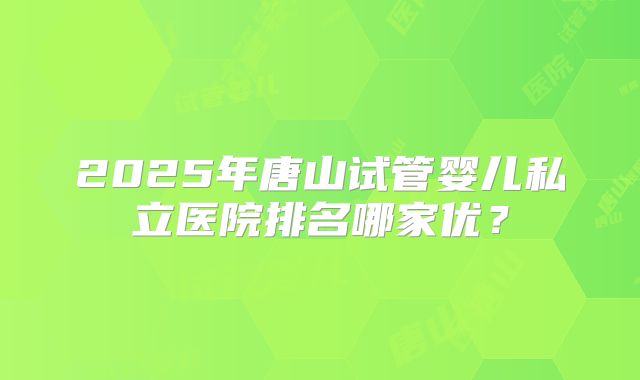 2025年唐山试管婴儿私立医院排名哪家优？