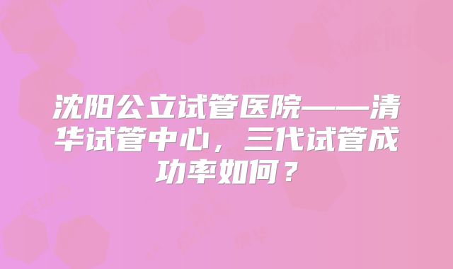 沈阳公立试管医院——清华试管中心，三代试管成功率如何？