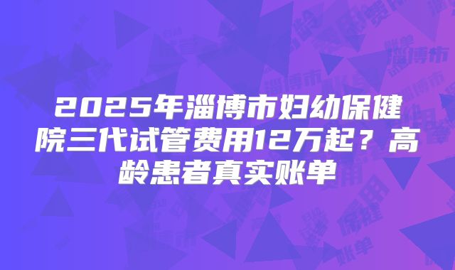 2025年淄博市妇幼保健院三代试管费用12万起？高龄患者真实账单
