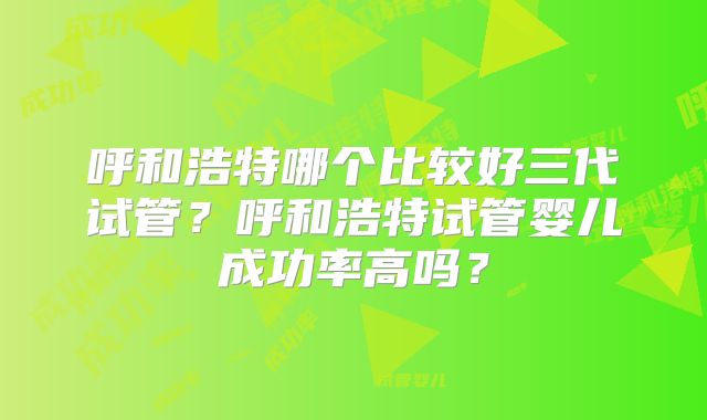 呼和浩特哪个比较好三代试管？呼和浩特试管婴儿成功率高吗？