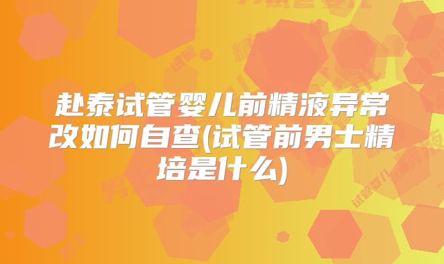 赴泰试管婴儿前精液异常改如何自查(试管前男士精培是什么)