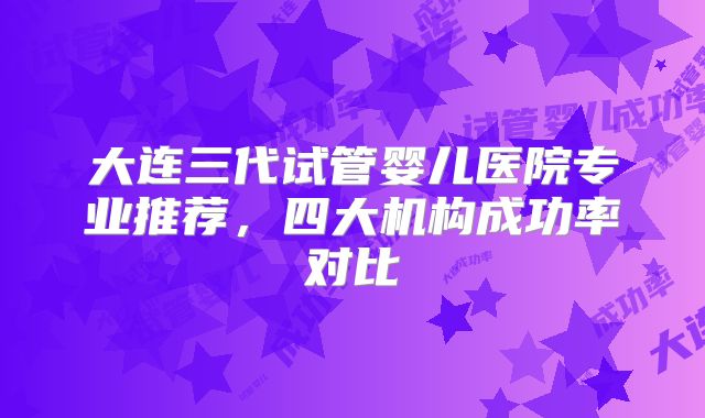 大连三代试管婴儿医院专业推荐，四大机构成功率对比