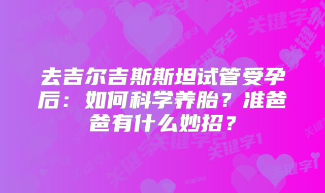 去吉尔吉斯斯坦试管受孕后:如何科学养胎?准爸爸有什么妙招?