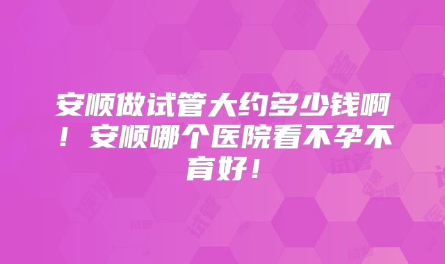 安顺做试管大约多少钱啊！安顺哪个医院看不孕不育好！