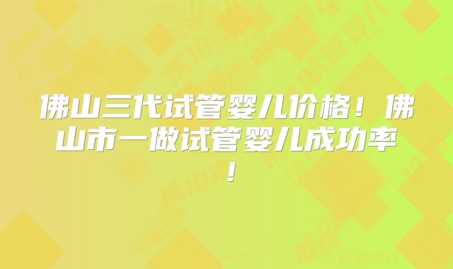 佛山三代试管婴儿价格！佛山市一做试管婴儿成功率！
