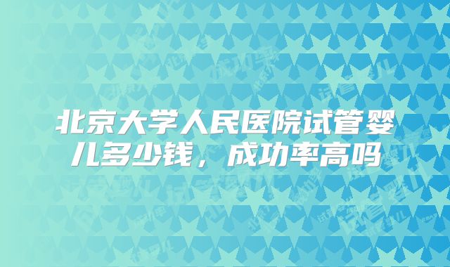 北京大学人民医院试管婴儿多少钱，成功率高吗