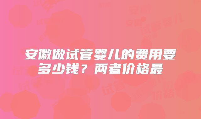 安徽做试管婴儿的费用要多少钱？两者价格最