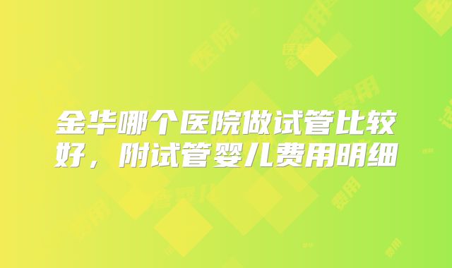 金华哪个医院做试管比较好，附试管婴儿费用明细