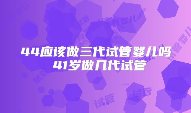 44应该做三代试管婴儿吗 41岁做几代试管