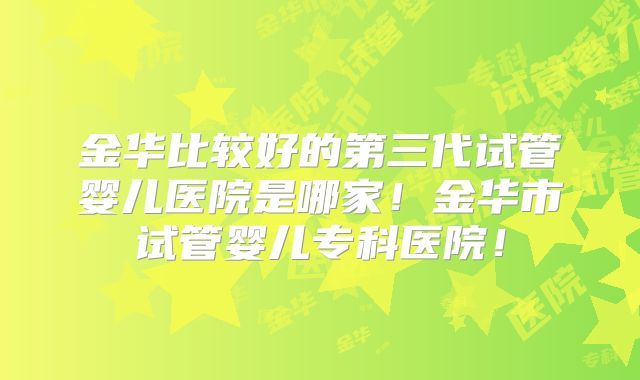 金华比较好的第三代试管婴儿医院是哪家！金华市试管婴儿专科医院！