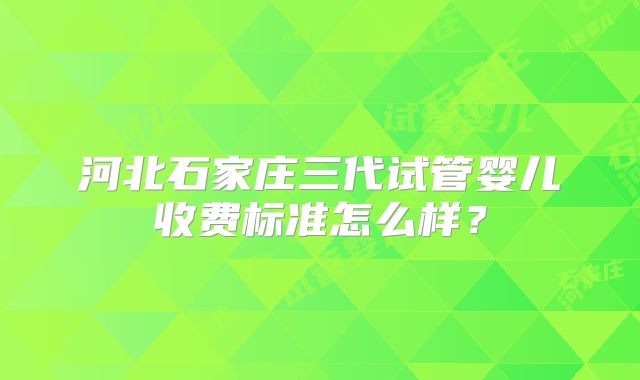 河北石家庄三代试管婴儿收费标准怎么样？
