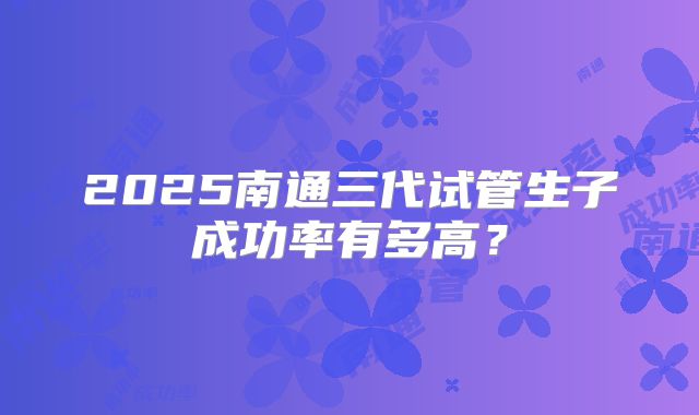 2025南通三代试管生子成功率有多高？