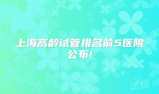 上海高龄试管排名前5医院公布!