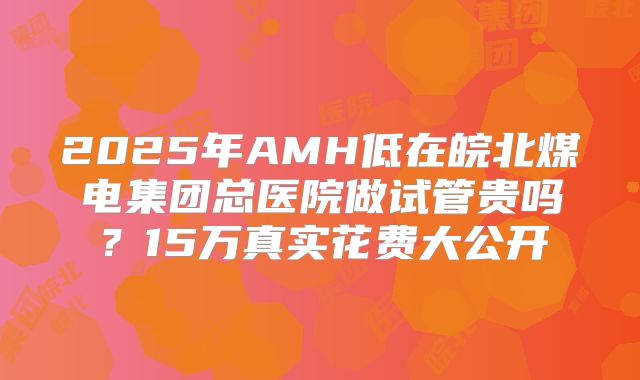 2025年AMH低在皖北煤电集团总医院做试管贵吗？15万真实花费大公开