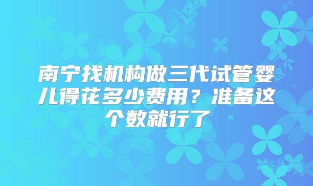 南宁找机构做三代试管婴儿得花多少费用？准备这个数就行了