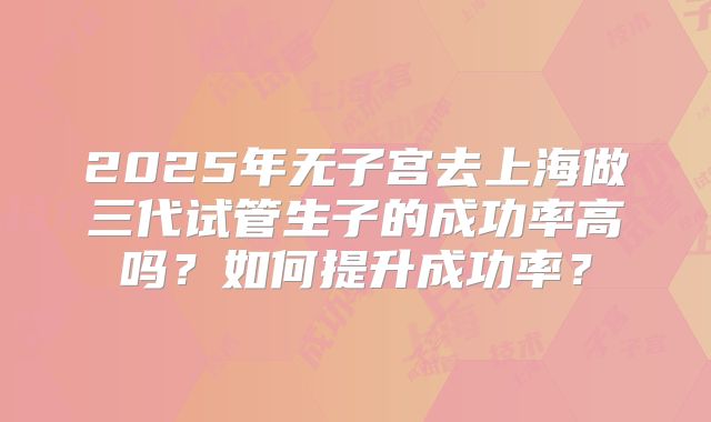 2025年无子宫去上海做三代试管生子的成功率高吗？如何提升成功率？