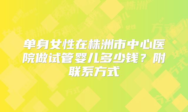 单身女性在株洲市中心医院做试管婴儿多少钱？附联系方式