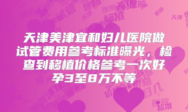 天津美津宜和妇儿医院做试管费用参考标准曝光,检查到移植价格参考一次好孕3至8万不等