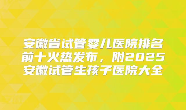 安徽省试管婴儿医院排名前十火热发布，附2025安徽试管生孩子医院大全